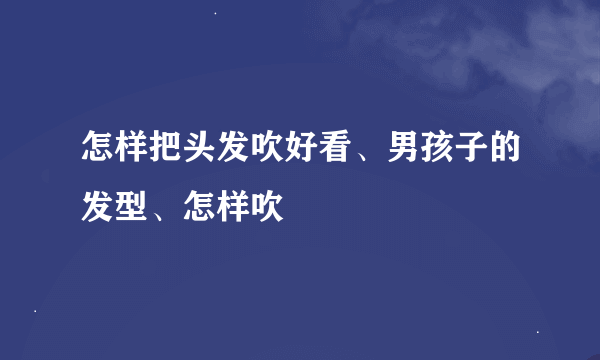 怎样把头发吹好看、男孩子的发型、怎样吹