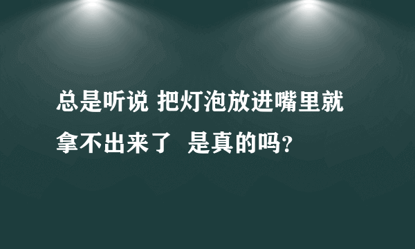 总是听说 把灯泡放进嘴里就拿不出来了  是真的吗？