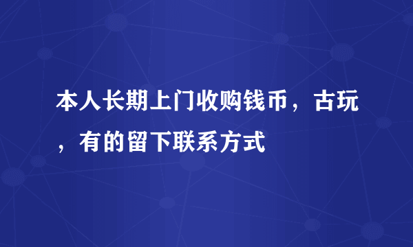 本人长期上门收购钱币，古玩，有的留下联系方式