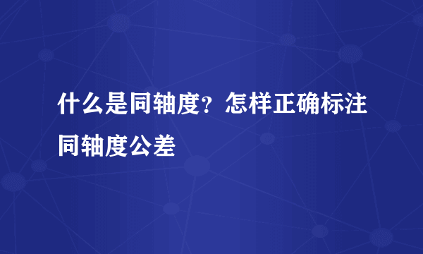 什么是同轴度？怎样正确标注同轴度公差