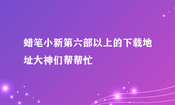 蜡笔小新第六部以上的下载地址大神们帮帮忙