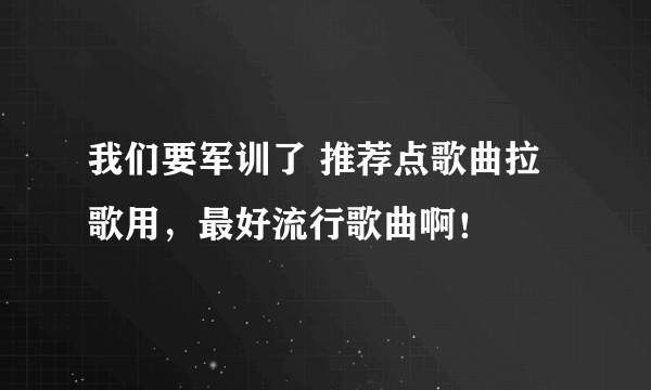 我们要军训了 推荐点歌曲拉歌用，最好流行歌曲啊！