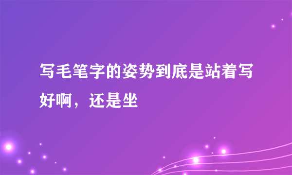 写毛笔字的姿势到底是站着写好啊，还是坐