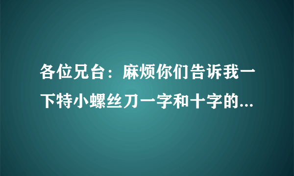 各位兄台：麻烦你们告诉我一下特小螺丝刀一字和十字的型号，还有大号螺丝刀一字的规格型号，谢谢！