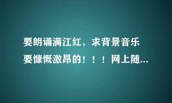 要朗诵满江红，求背景音乐 要慷慨激昂的！！！网上随便找的别来。。 希望广大网友相助！！急！！！！