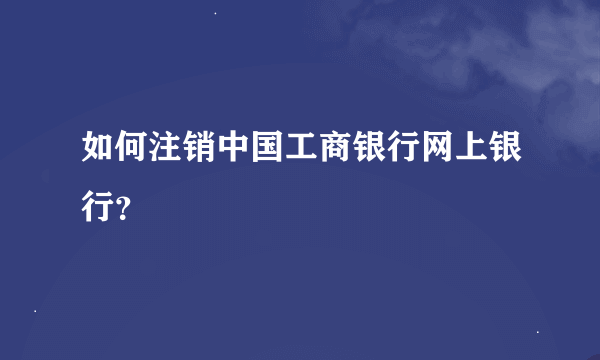 如何注销中国工商银行网上银行？