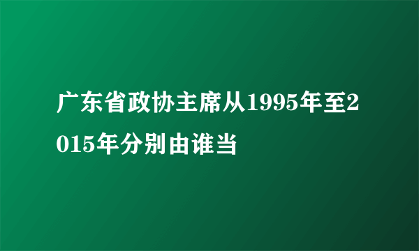 广东省政协主席从1995年至2015年分别由谁当