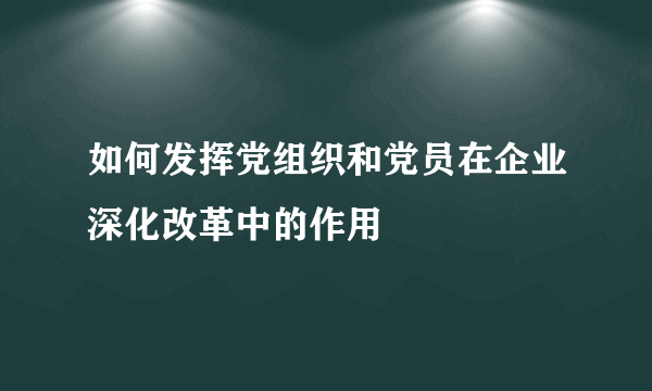 如何发挥党组织和党员在企业深化改革中的作用