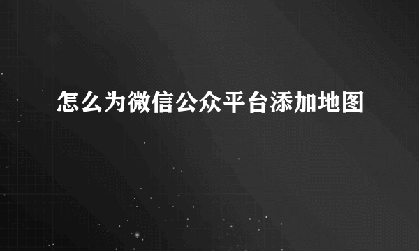 怎么为微信公众平台添加地图