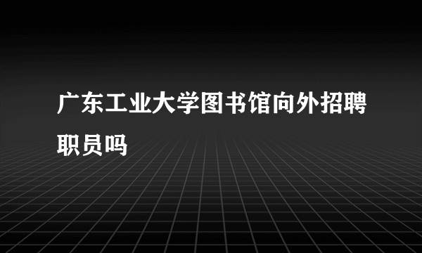 广东工业大学图书馆向外招聘职员吗