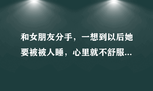 和女朋友分手，一想到以后她要被被人睡，心里就不舒服，可是我们回不