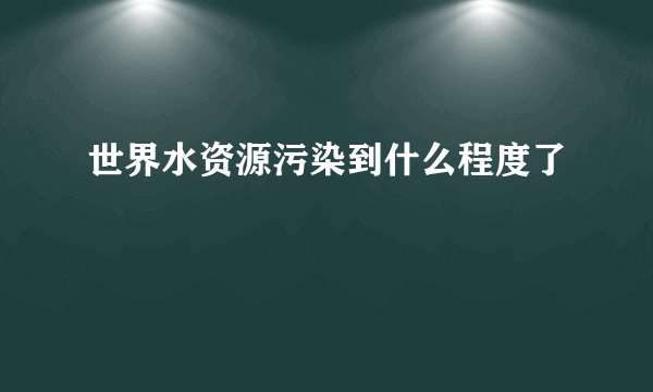 世界水资源污染到什么程度了