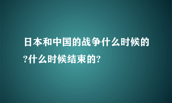 日本和中国的战争什么时候的?什么时候结束的?