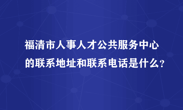 福清市人事人才公共服务中心的联系地址和联系电话是什么？