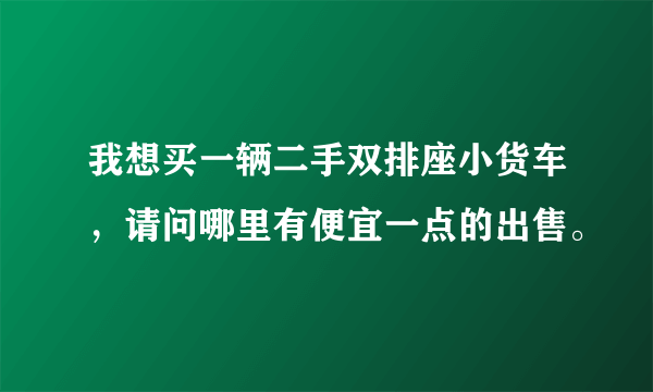 我想买一辆二手双排座小货车，请问哪里有便宜一点的出售。