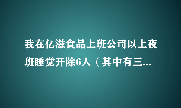 我在亿滋食品上班公司以上夜班睡觉开除6人（其中有三人无固定期限合同两人干了十几年）为由开除六人（员