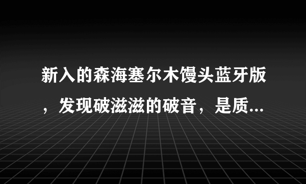 新入的森海塞尔木馒头蓝牙版，发现破滋滋的破音，是质量问题还是煲机不够？音源是手机QQ音乐SQ音质班