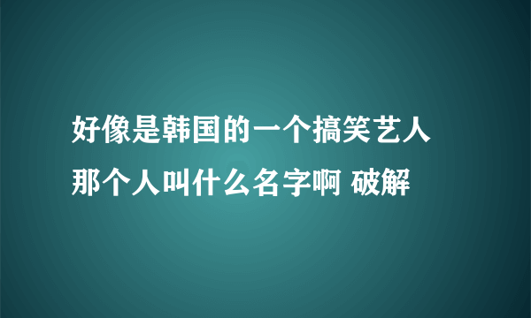 好像是韩国的一个搞笑艺人 那个人叫什么名字啊 破解