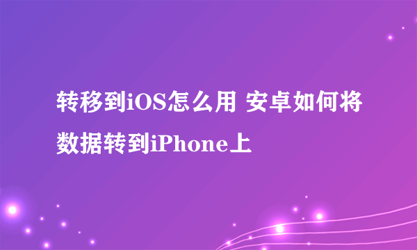 转移到iOS怎么用 安卓如何将数据转到iPhone上