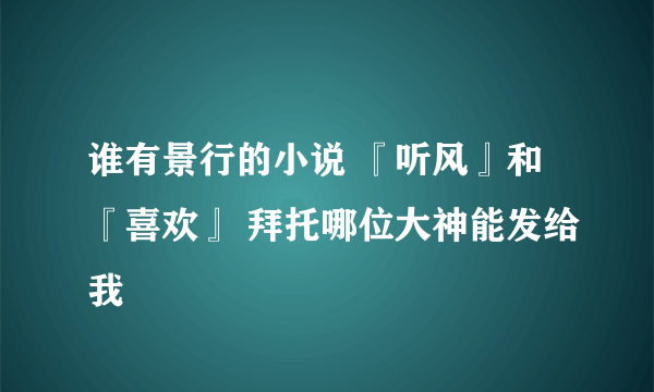 谁有景行的小说 『听风』和『喜欢』 拜托哪位大神能发给我