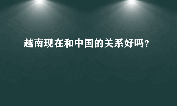 越南现在和中国的关系好吗？