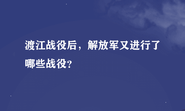 渡江战役后，解放军又进行了哪些战役？