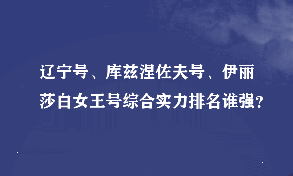 辽宁号、库兹涅佐夫号、伊丽莎白女王号综合实力排名谁强？