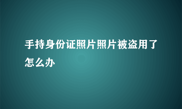 手持身份证照片照片被盗用了怎么办