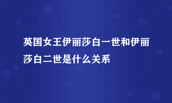 英国女王伊丽莎白一世和伊丽莎白二世是什么关系