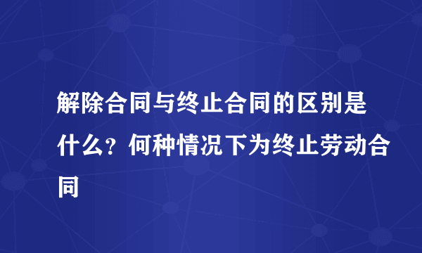 解除合同与终止合同的区别是什么？何种情况下为终止劳动合同