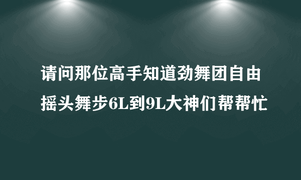 请问那位高手知道劲舞团自由摇头舞步6L到9L大神们帮帮忙