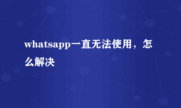 whatsapp一直无法使用，怎么解决