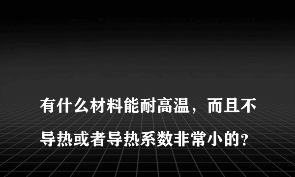 
有什么材料能耐高温，而且不导热或者导热系数非常小的？
