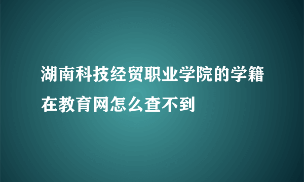 湖南科技经贸职业学院的学籍在教育网怎么查不到