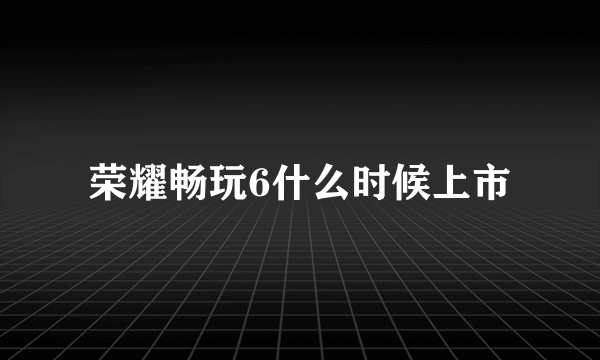 荣耀畅玩6什么时候上市