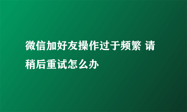 微信加好友操作过于频繁 请稍后重试怎么办