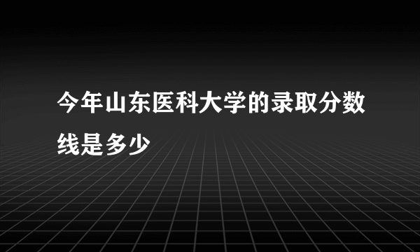 今年山东医科大学的录取分数线是多少