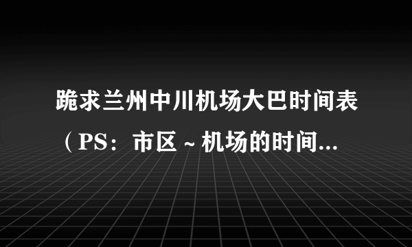 跪求兰州中川机场大巴时间表（PS：市区～机场的时间表）谢谢了！