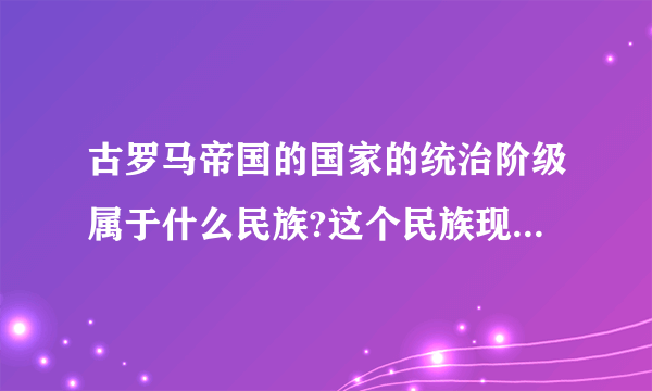 古罗马帝国的国家的统治阶级属于什么民族?这个民族现在是建立了哪个国家，现在叫什么民族？