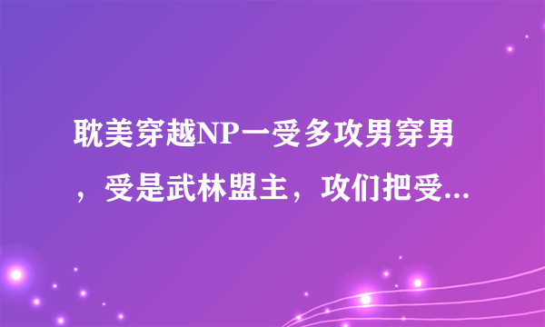 耽美穿越NP一受多攻男穿男，受是武林盟主，攻们把受囚禁了成了，一个攻是神医，