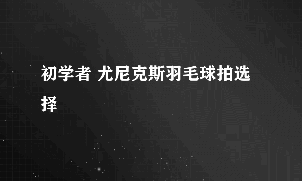 初学者 尤尼克斯羽毛球拍选择