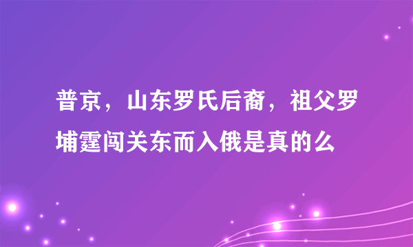 普京，山东罗氏后裔，祖父罗埔霆闯关东而入俄是真的么