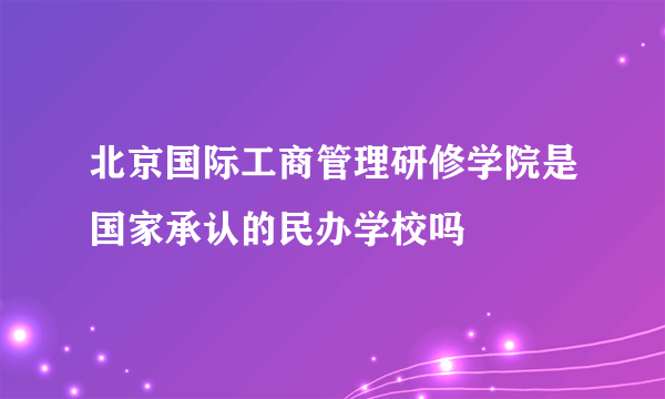 北京国际工商管理研修学院是国家承认的民办学校吗