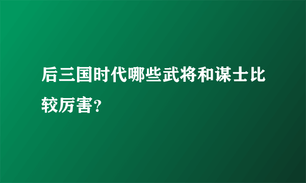 后三国时代哪些武将和谋士比较厉害？