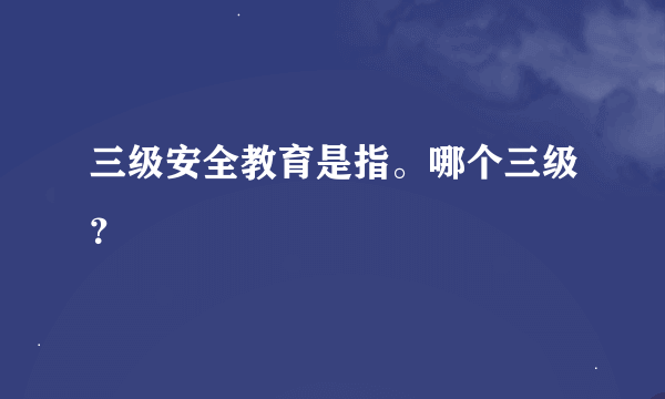 三级安全教育是指。哪个三级？