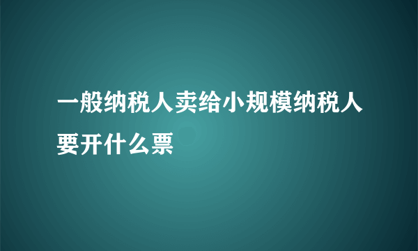 一般纳税人卖给小规模纳税人要开什么票