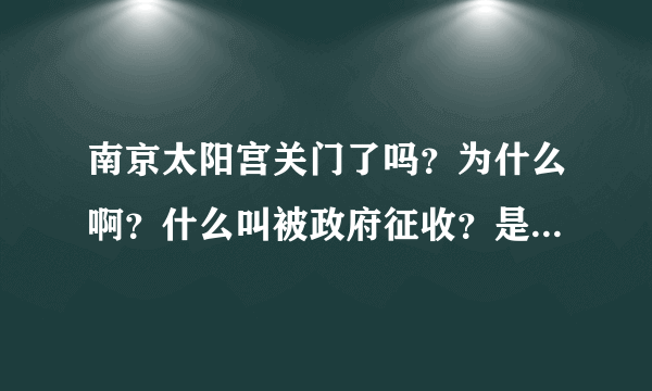 南京太阳宫关门了吗？为什么啊？什么叫被政府征收？是要被拆掉了吗？