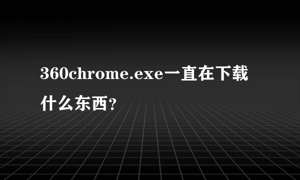 360chrome.exe一直在下载什么东西？