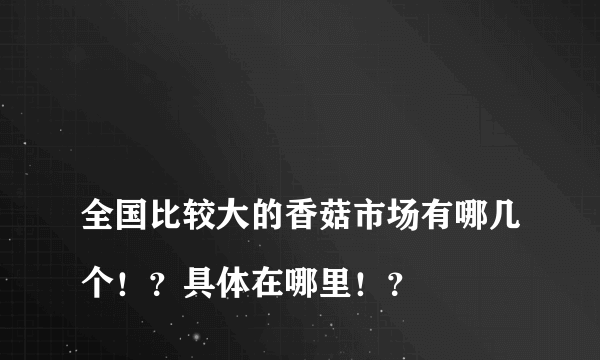 
全国比较大的香菇市场有哪几个！？具体在哪里！？
