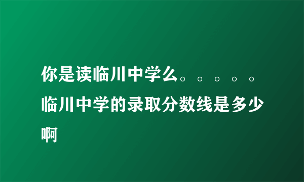 你是读临川中学么。。。。。临川中学的录取分数线是多少 啊